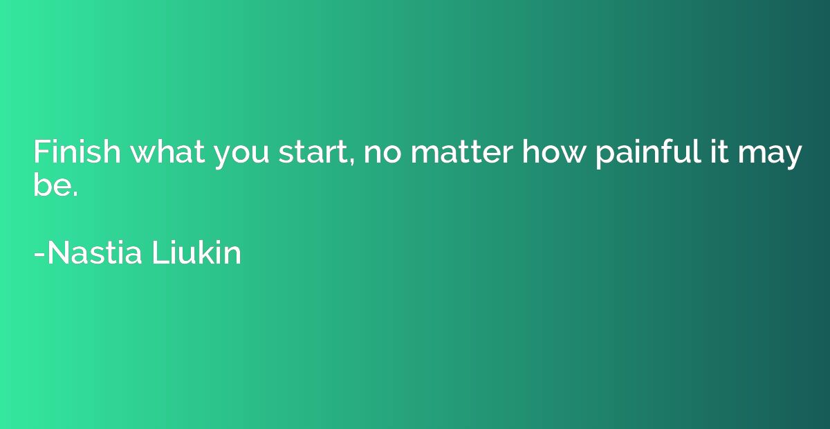 Finish what you start, no matter how painful it may be.