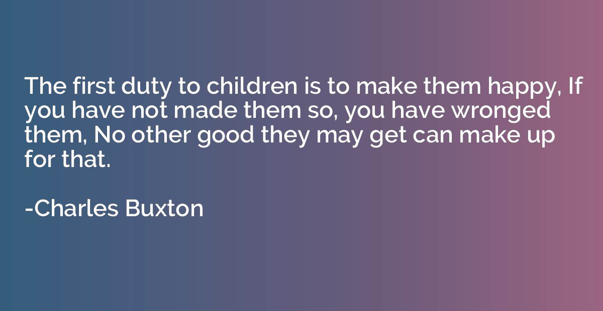 The first duty to children is to make them happy, If you hav