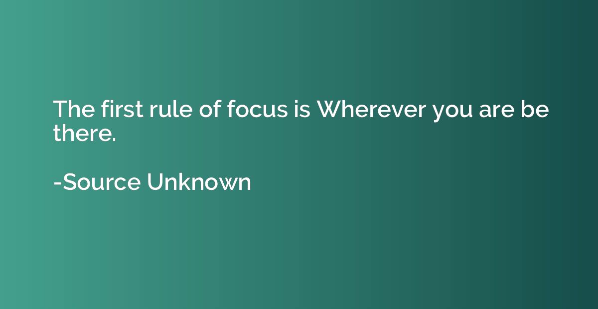 The first rule of focus is Wherever you are be there.
