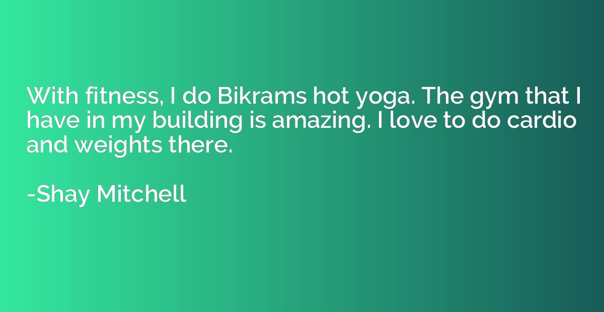 With fitness, I do Bikrams hot yoga. The gym that I have in 