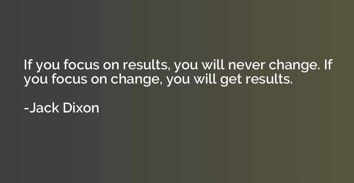 If you focus on results, you will never change. If you focus