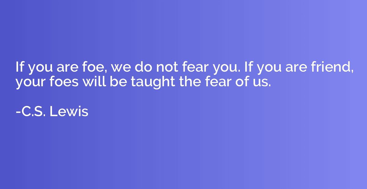 If you are foe, we do not fear you. If you are friend, your 