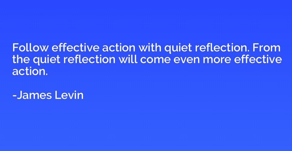 Follow effective action with quiet reflection. From the quie