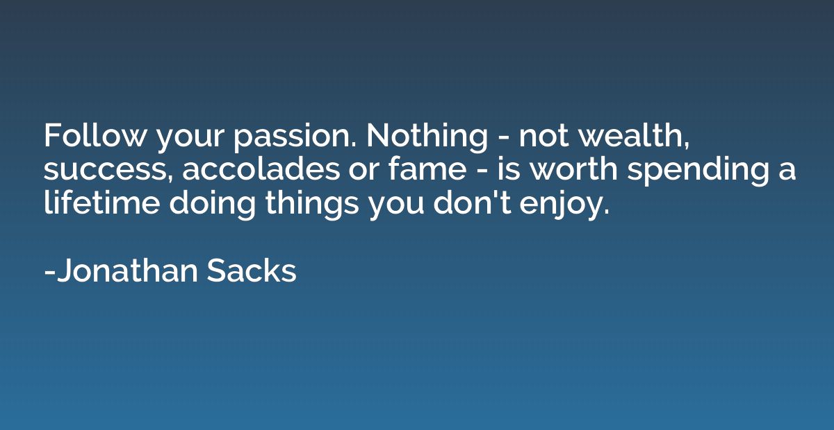 Follow your passion. Nothing - not wealth, success, accolade