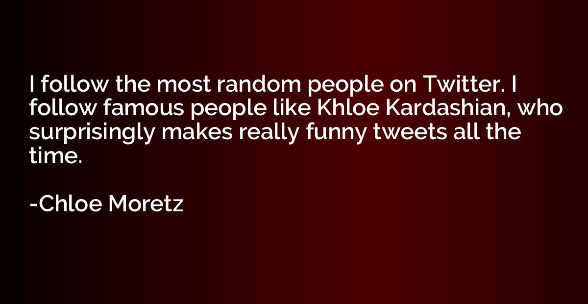 I follow the most random people on Twitter. I follow famous 