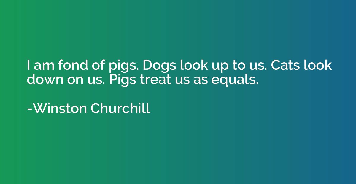 I am fond of pigs. Dogs look up to us. Cats look down on us.