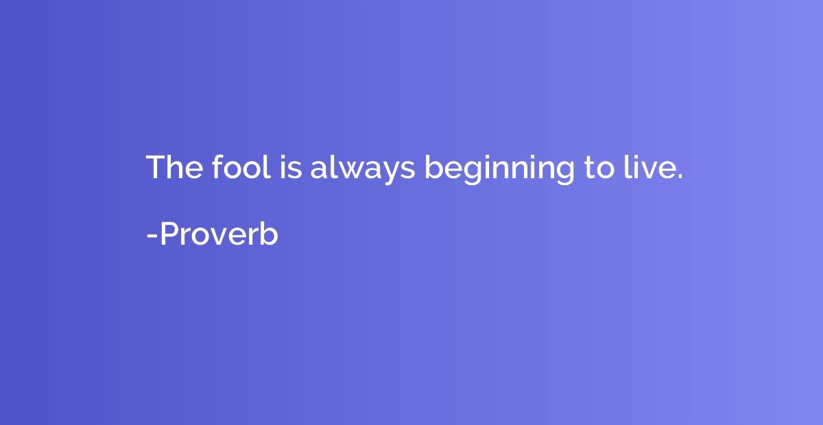 The fool is always beginning to live.
