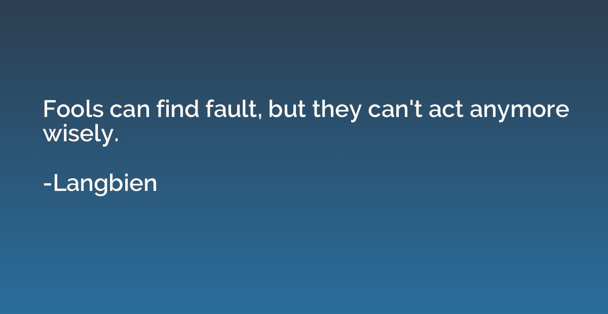 Fools can find fault, but they can't act anymore wisely.
