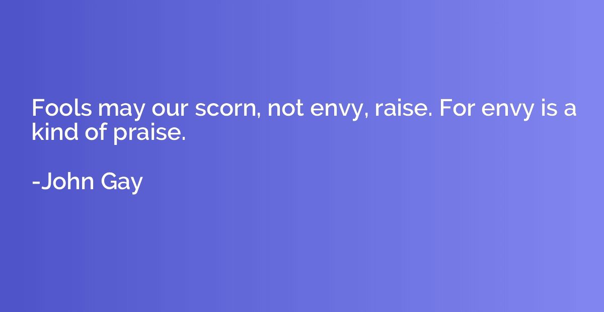 Fools may our scorn, not envy, raise. For envy is a kind of 