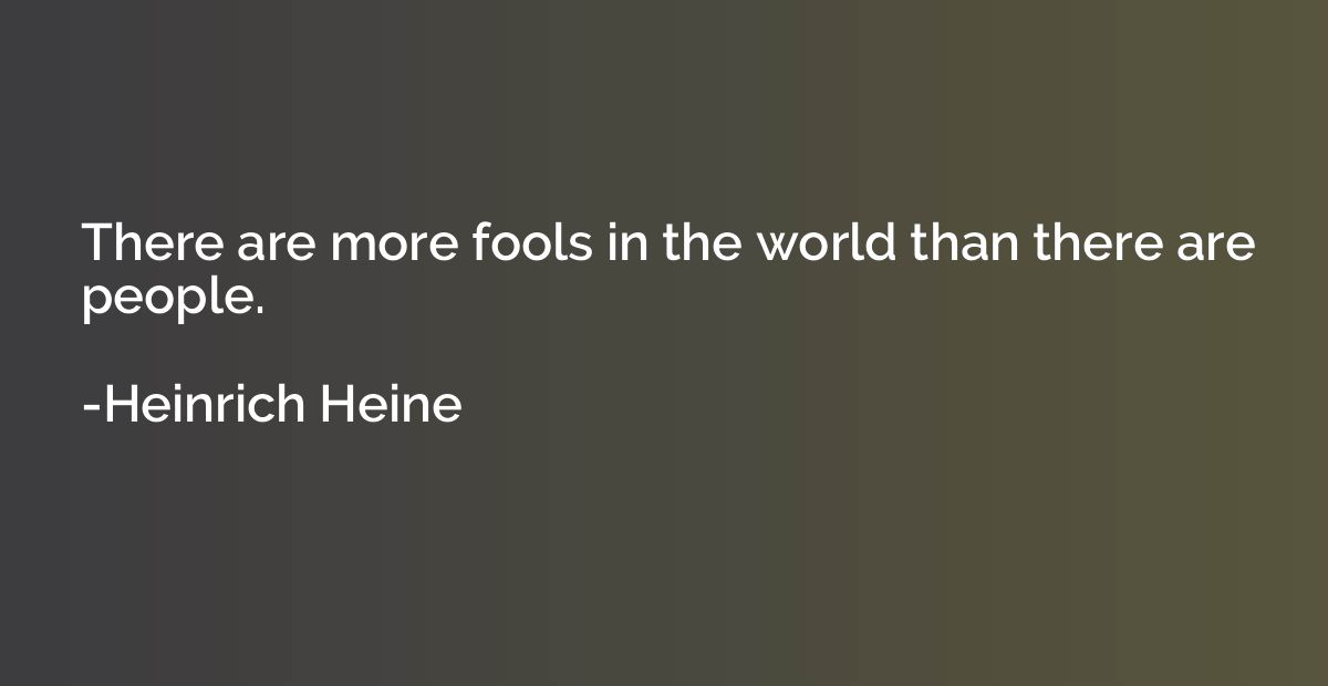 There are more fools in the world than there are people.