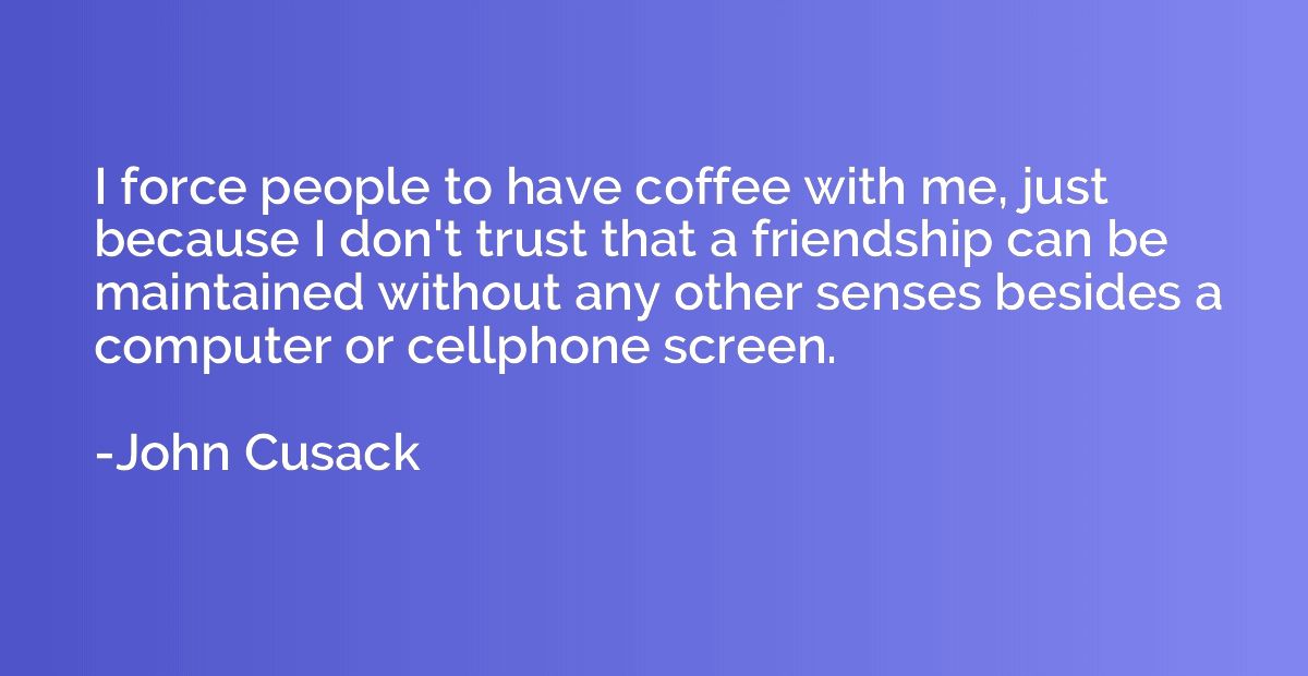 I force people to have coffee with me, just because I don't 
