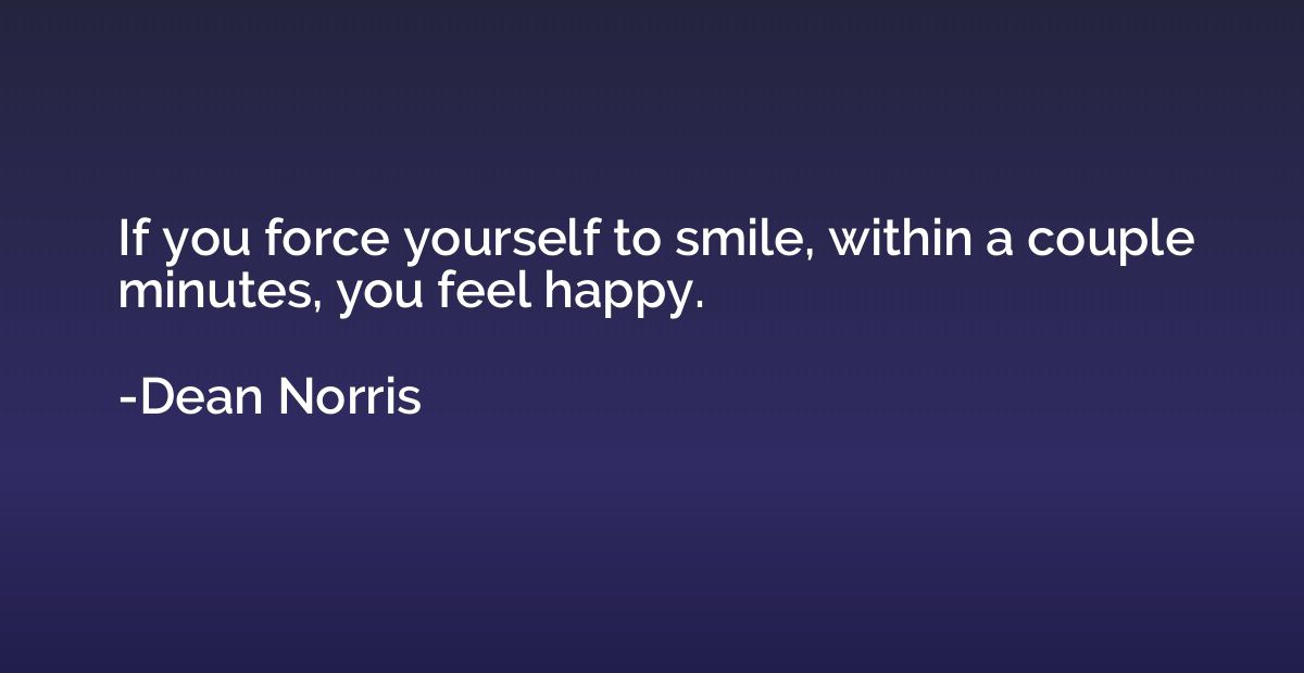 If you force yourself to smile, within a couple minutes, you