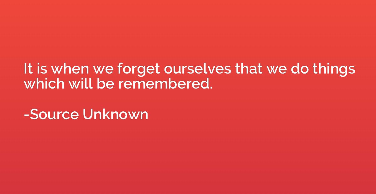 It is when we forget ourselves that we do things which will 
