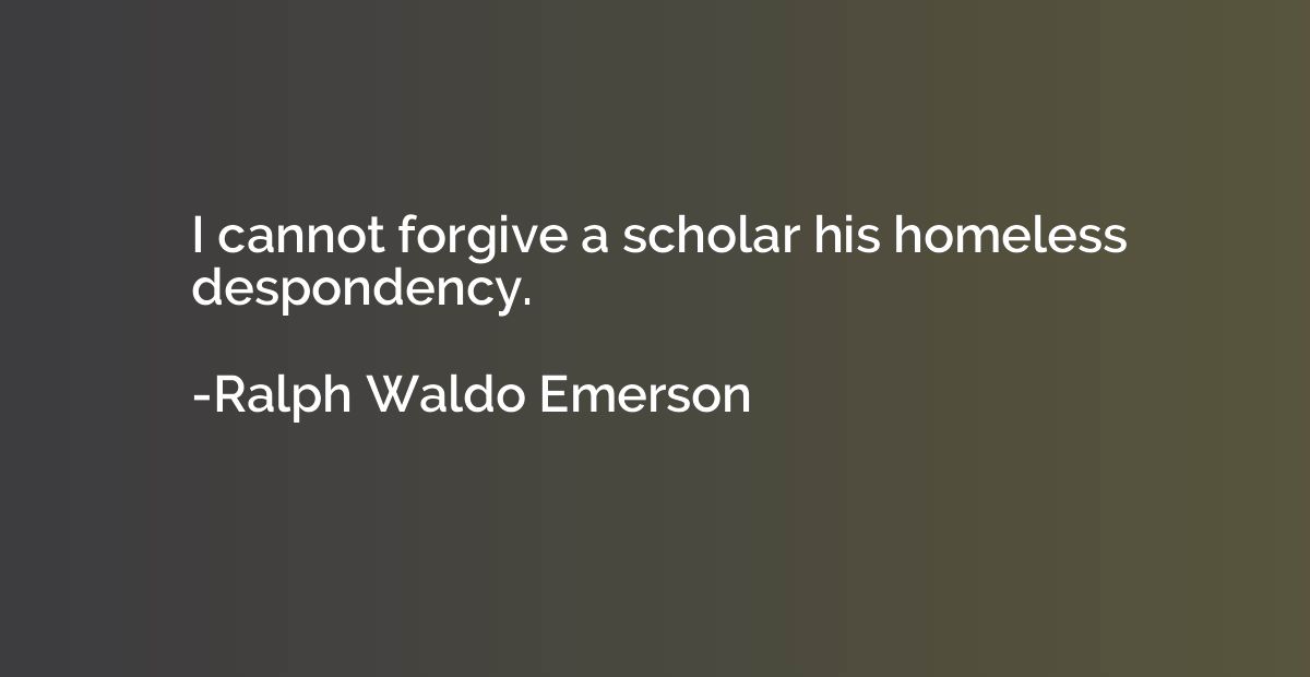 I cannot forgive a scholar his homeless despondency.