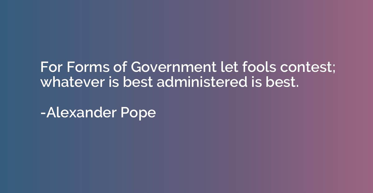 For Forms of Government let fools contest; whatever is best 