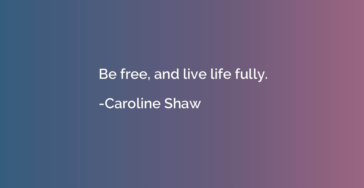 Be free, and live life fully.
