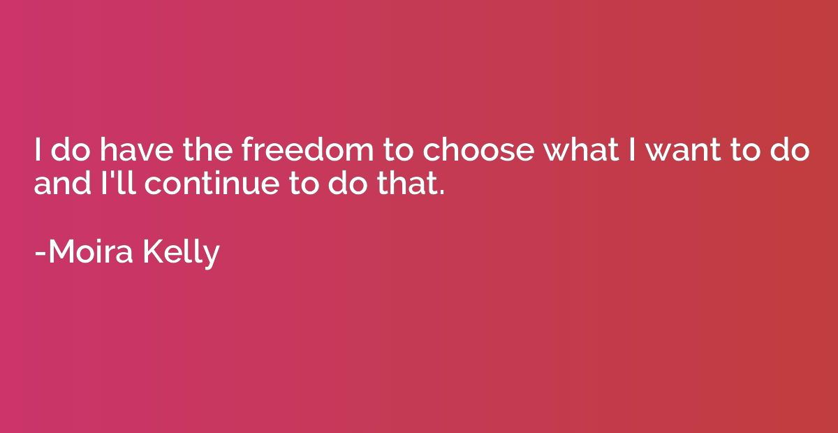 I do have the freedom to choose what I want to do and I'll c