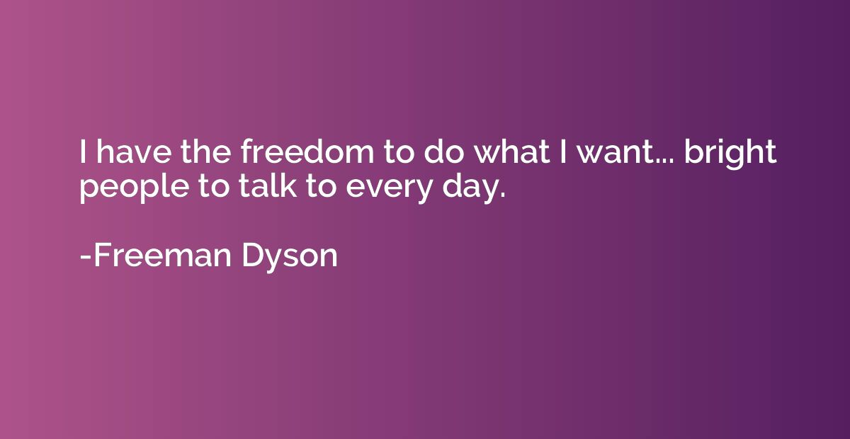 I have the freedom to do what I want... bright people to tal