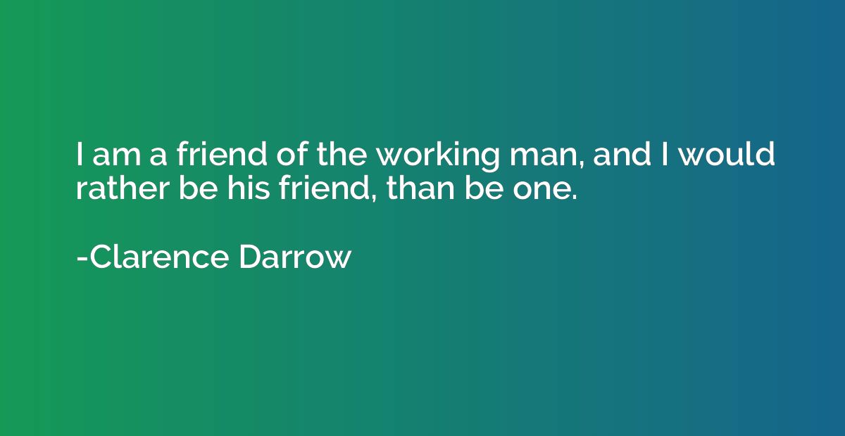 I am a friend of the working man, and I would rather be his 