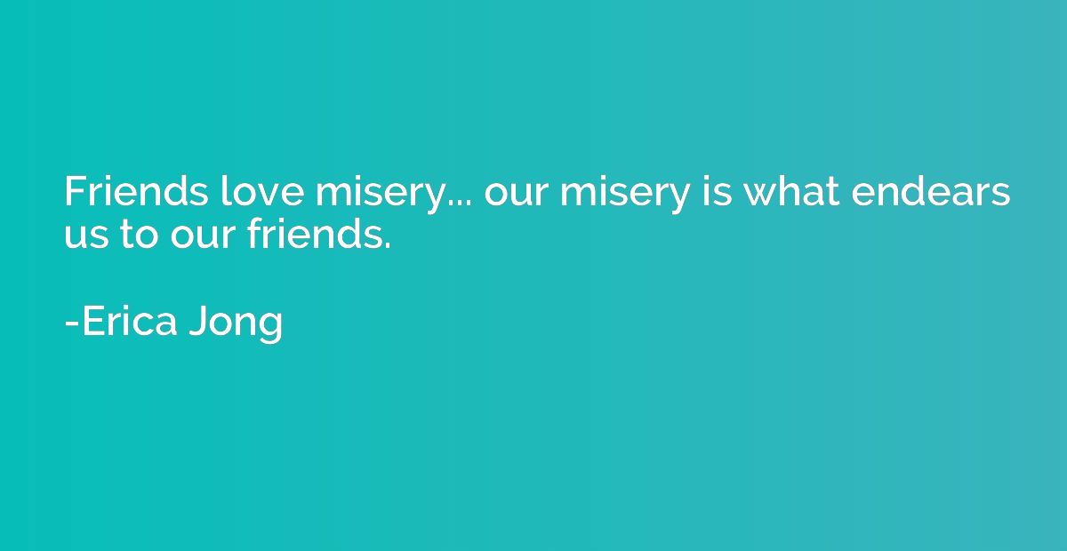 Friends love misery... our misery is what endears us to our 