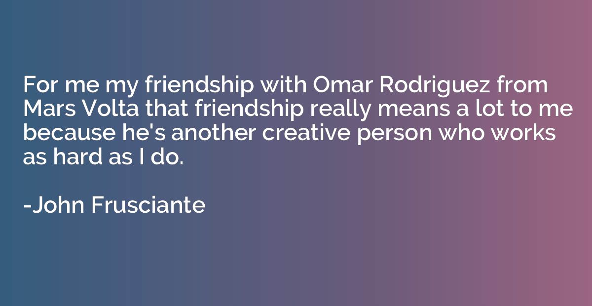 For me my friendship with Omar Rodriguez from Mars Volta tha