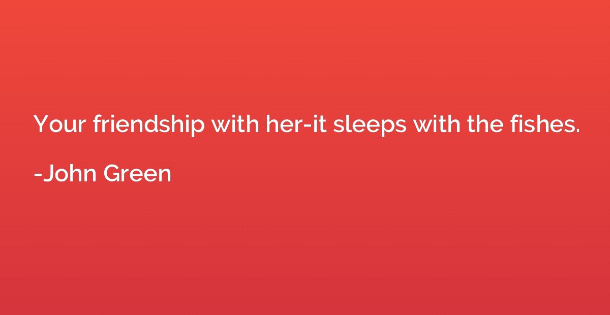 Your friendship with her-it sleeps with the fishes.