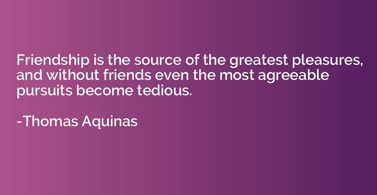 Friendship is the source of the greatest pleasures, and with