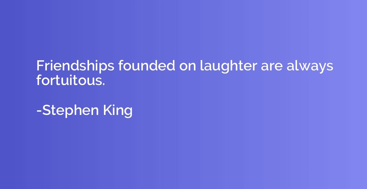 Friendships founded on laughter are always fortuitous.