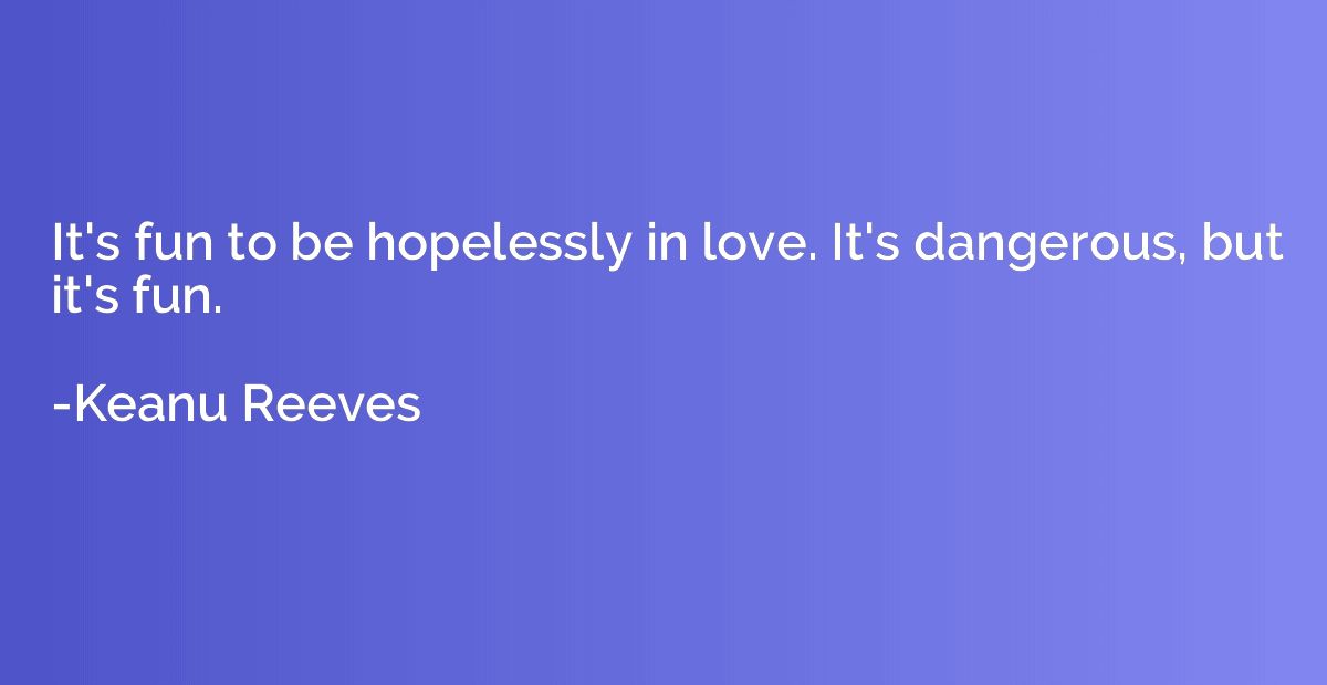 It's fun to be hopelessly in love. It's dangerous, but it's 