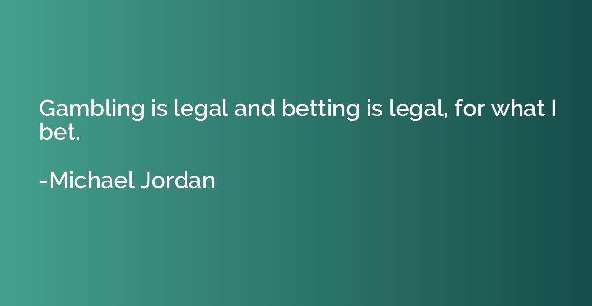 Gambling is legal and betting is legal, for what I bet.