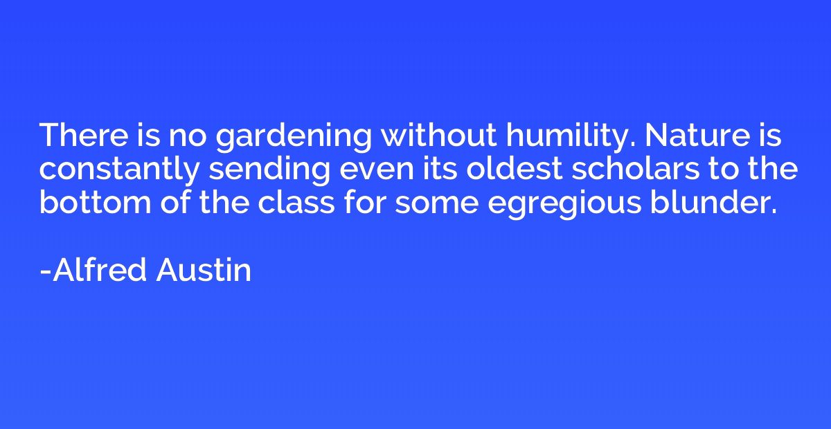 There is no gardening without humility. Nature is constantly