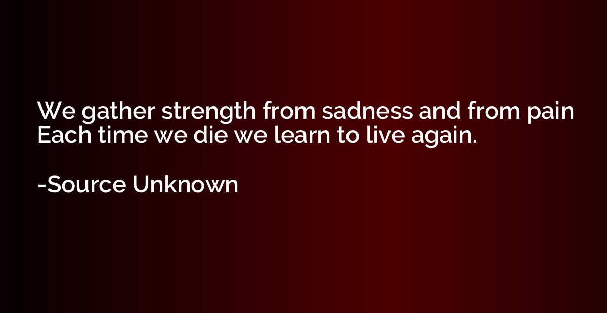 We gather strength from sadness and from pain Each time we d