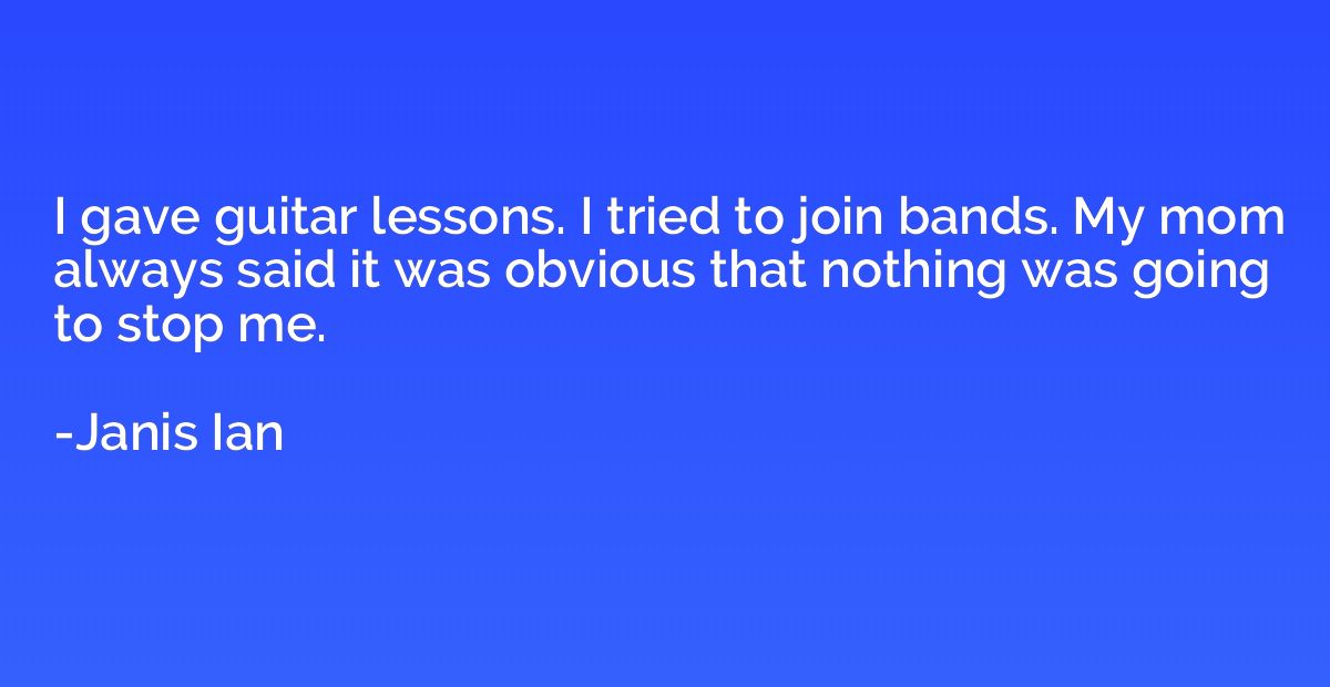 I gave guitar lessons. I tried to join bands. My mom always 