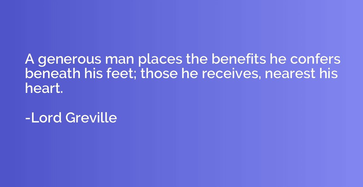 A generous man places the benefits he confers beneath his fe