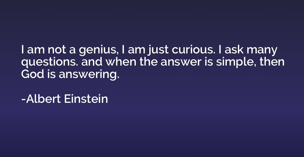 I am not a genius, I am just curious. I ask many questions. 