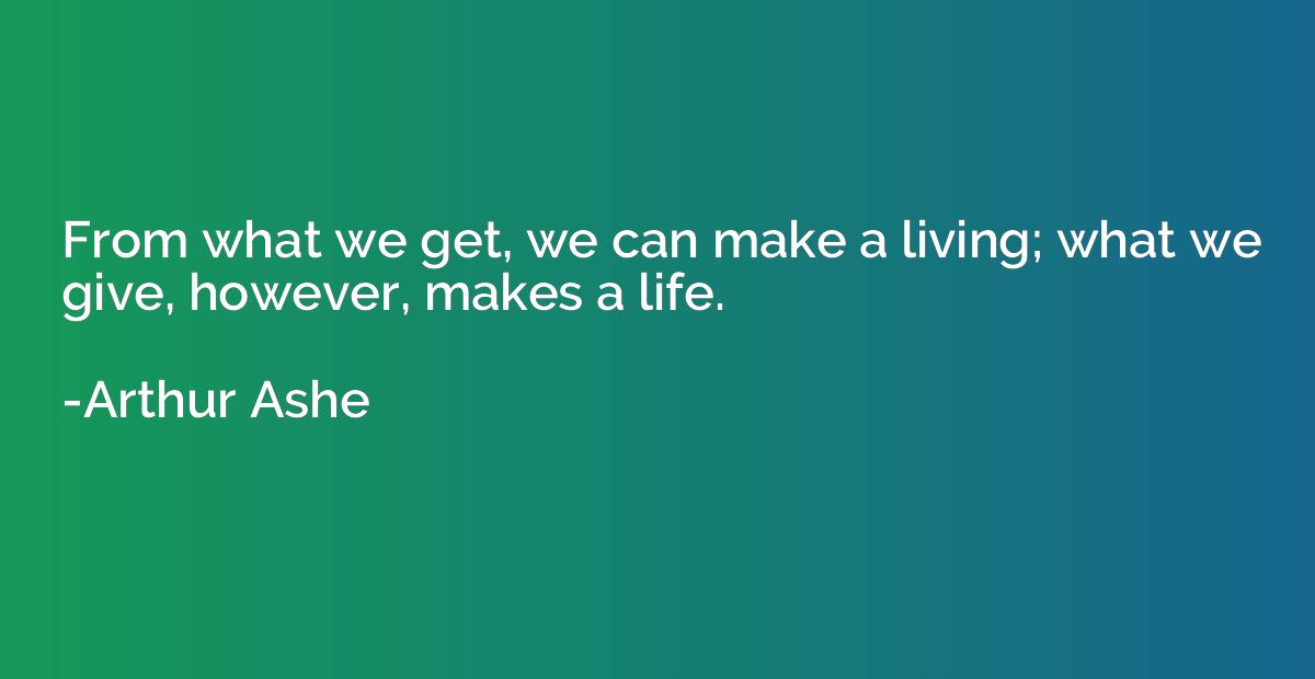 From what we get, we can make a living; what we give, howeve