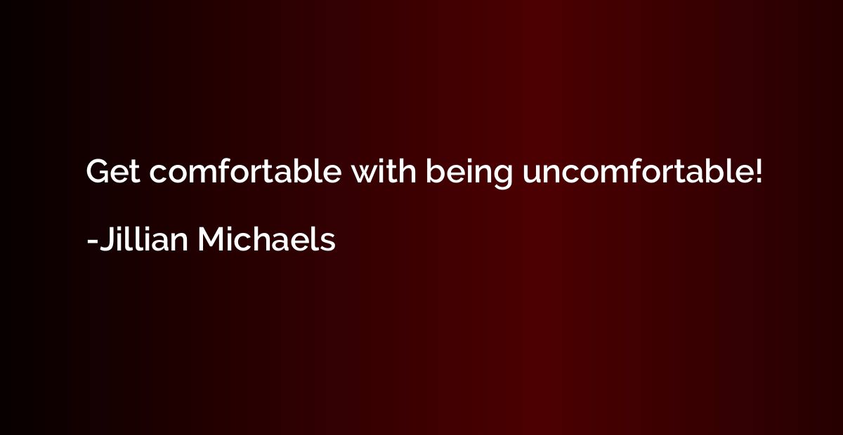 Get comfortable with being uncomfortable!