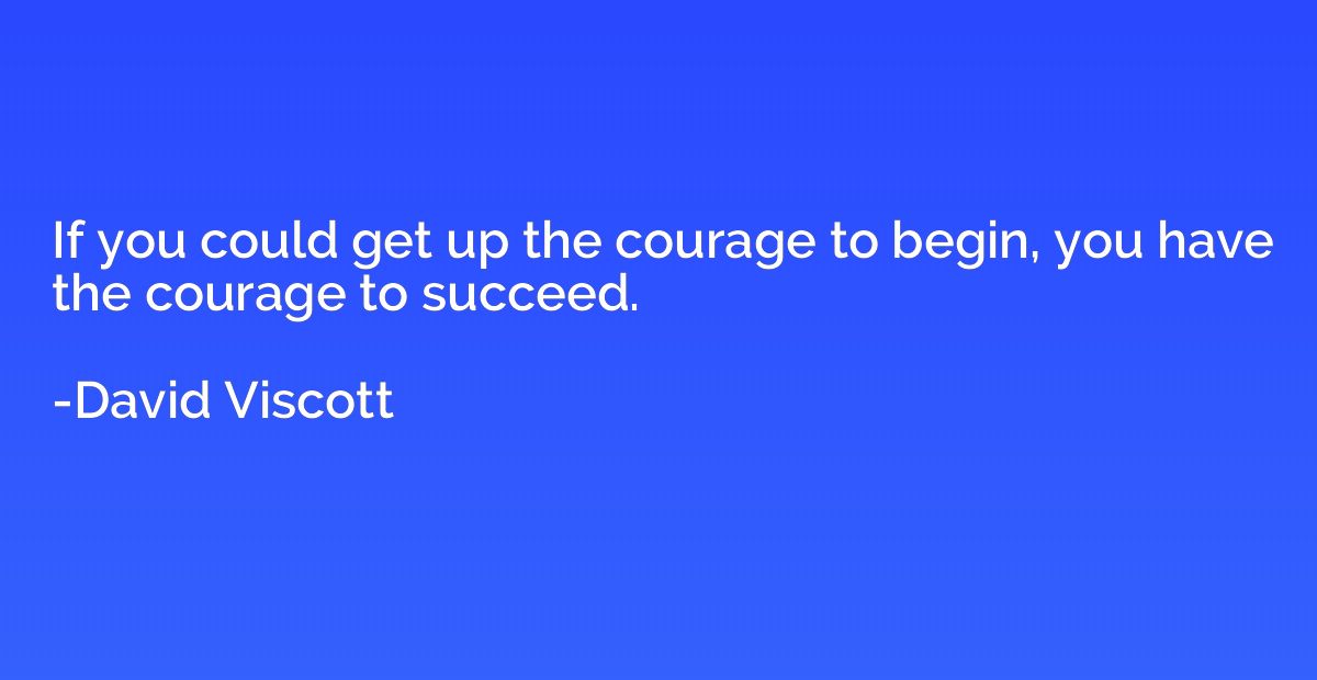 If you could get up the courage to begin, you have the coura