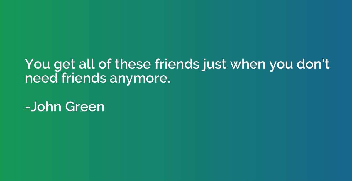 You get all of these friends just when you don't need friend