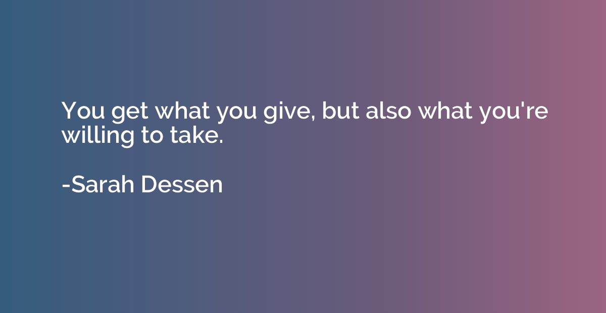 You get what you give, but also what you're willing to take.