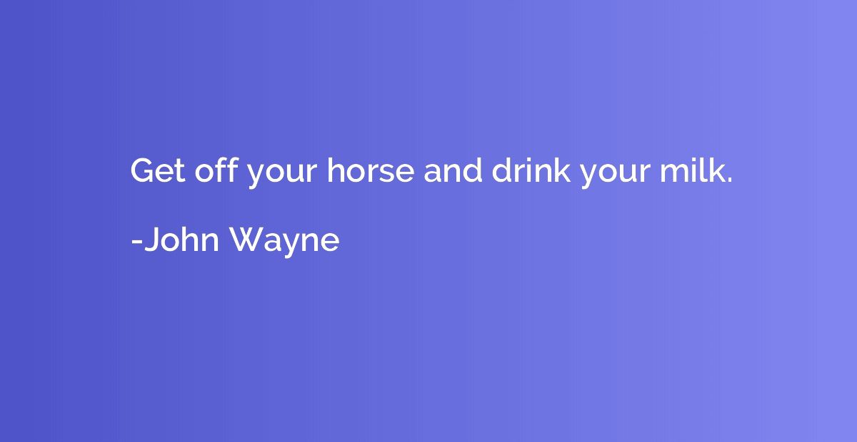 Get off your horse and drink your milk.