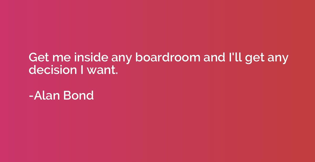 Get me inside any boardroom and I'll get any decision I want