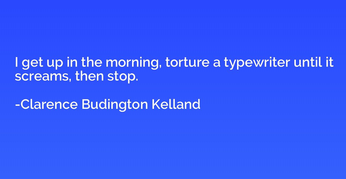 I get up in the morning, torture a typewriter until it screa