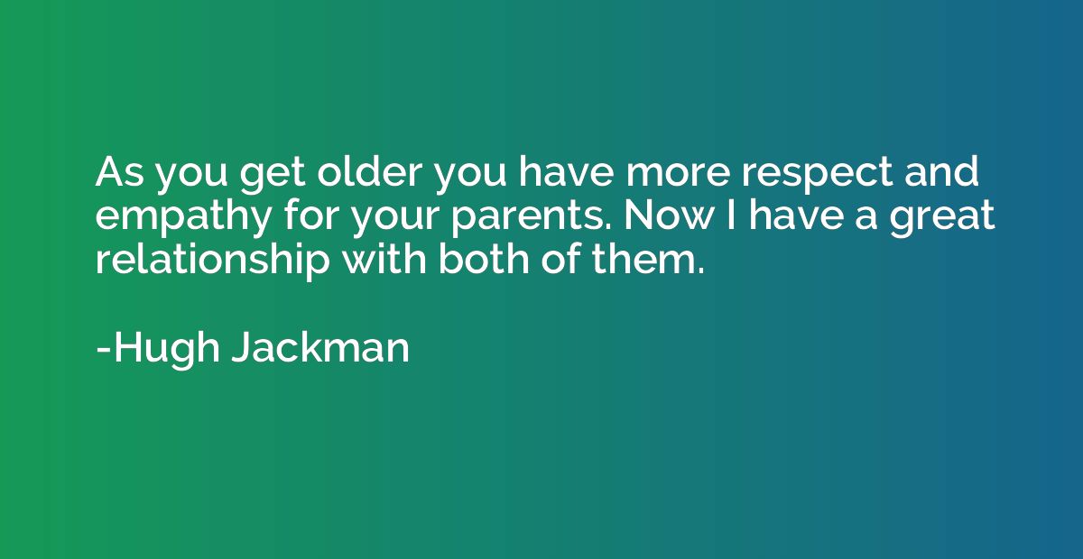 As you get older you have more respect and empathy for your 