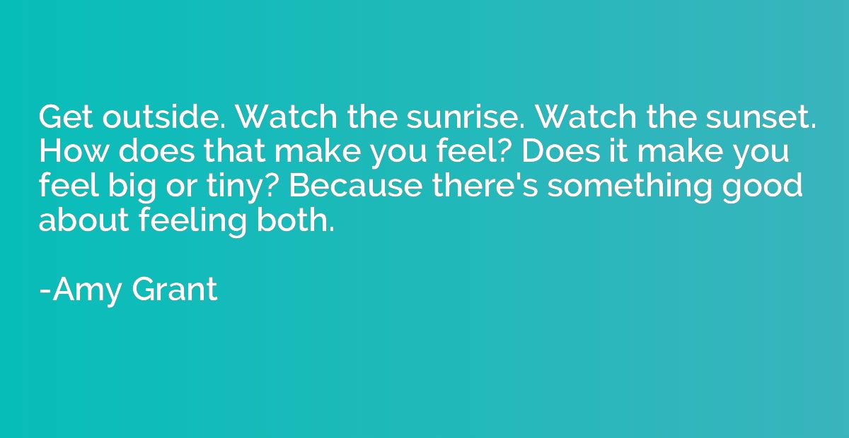 Get outside. Watch the sunrise. Watch the sunset. How does t