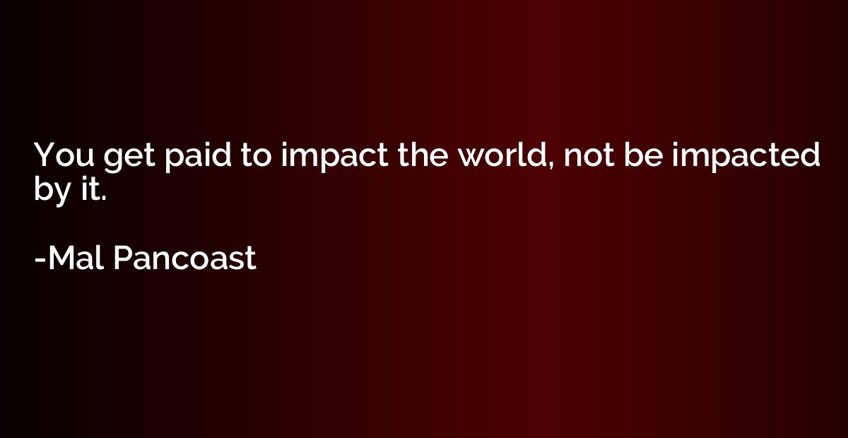 You get paid to impact the world, not be impacted by it.