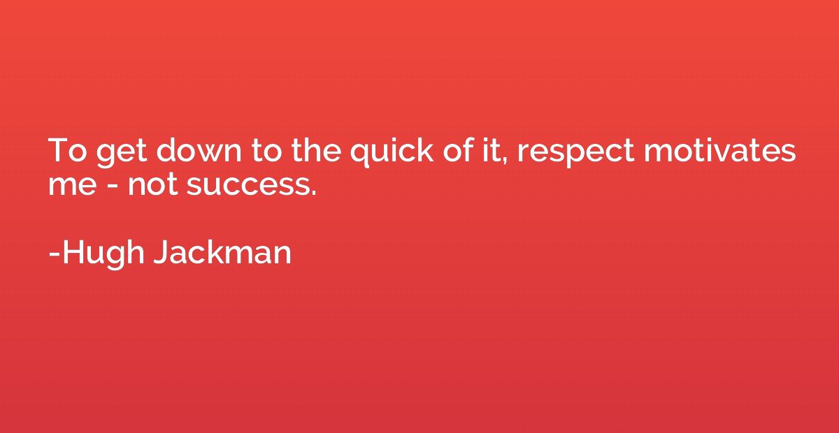 To get down to the quick of it, respect motivates me - not s