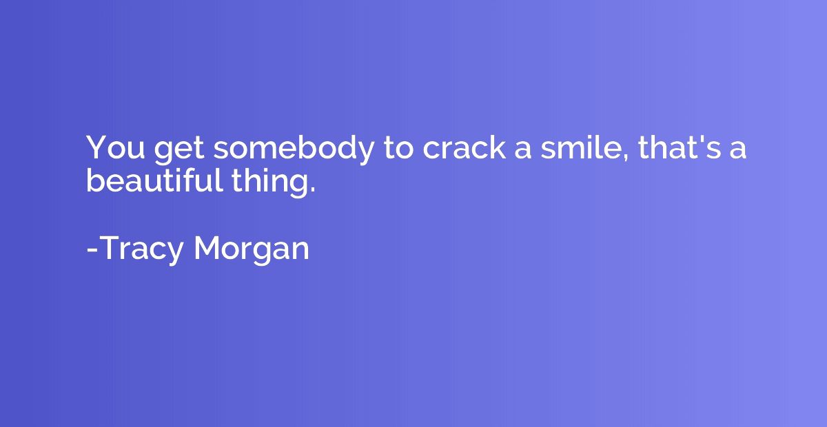 You get somebody to crack a smile, that's a beautiful thing.