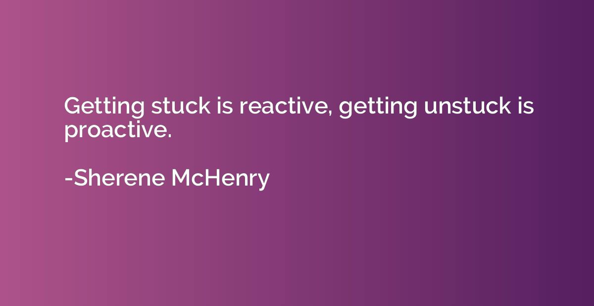 Getting stuck is reactive, getting unstuck is proactive.