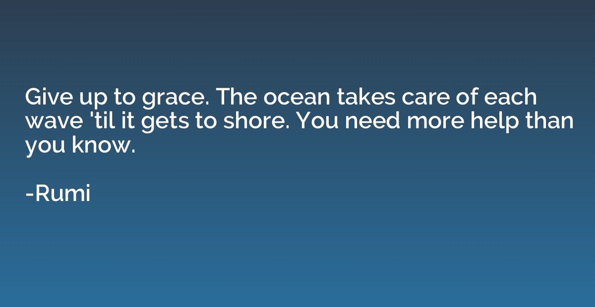 Give up to grace. The ocean takes care of each wave 'til it 